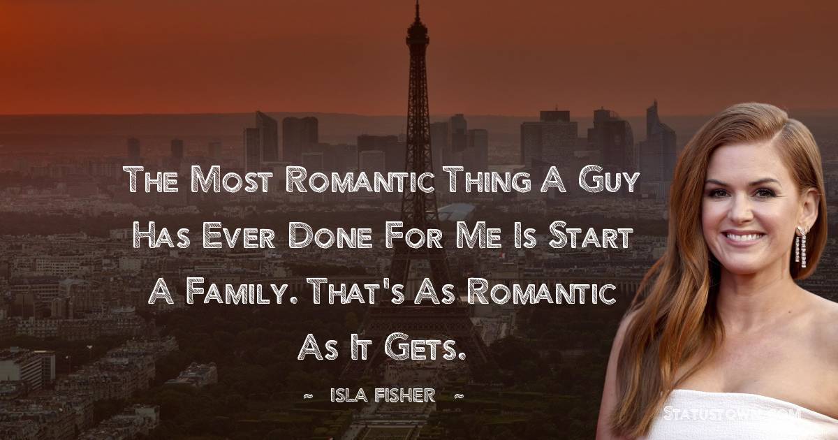 Isla Fisher Quotes - The most romantic thing a guy has ever done for me is start a family. That's as romantic as it gets.