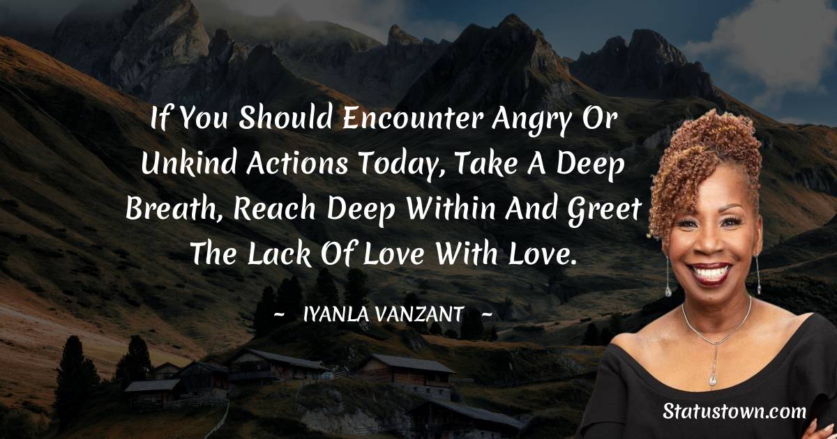 If you should encounter angry or unkind actions today, take a deep breath, reach deep within and greet the lack of love with love.