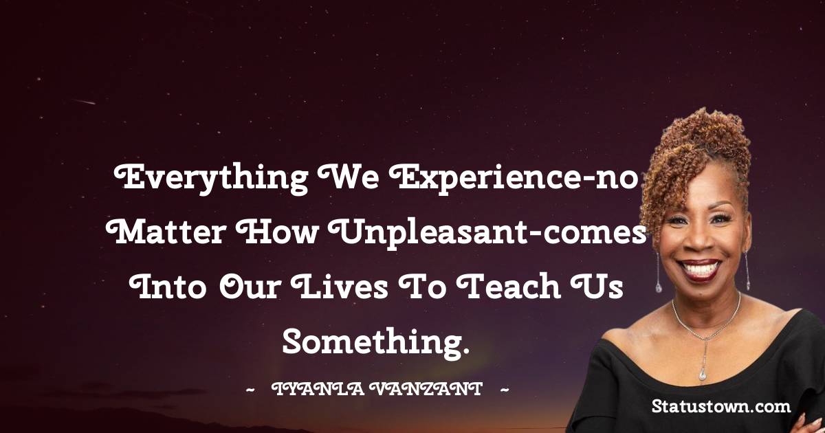 Everything we experience-no matter how unpleasant-comes into our lives to teach us something.