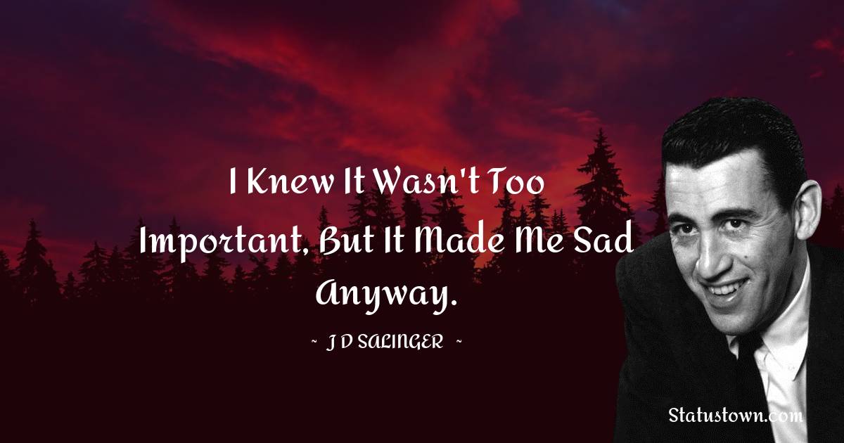I knew it wasn't too important, but it made me sad anyway. - J.D. Salinger quotes