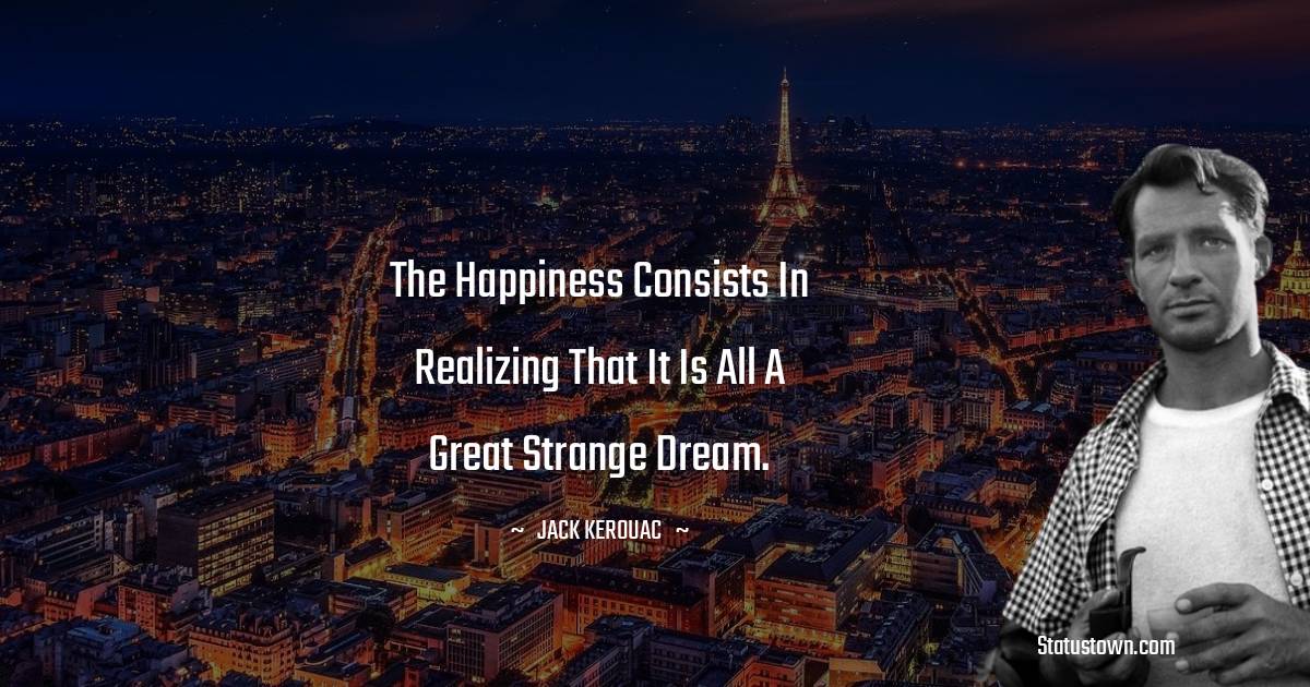 Jack Kerouac Quotes - The happiness consists in realizing that it is all a great strange dream.