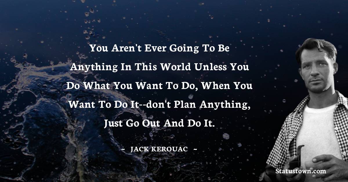 Jack Kerouac Quotes - You aren't ever going to be anything in this world unless you do what you want to do, when you want to do it--don't plan anything, just go out and do it.