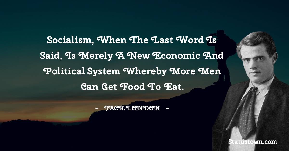 Jack London Quotes - Socialism, when the last word is said, is merely a new economic and political system whereby more men can get food to eat.