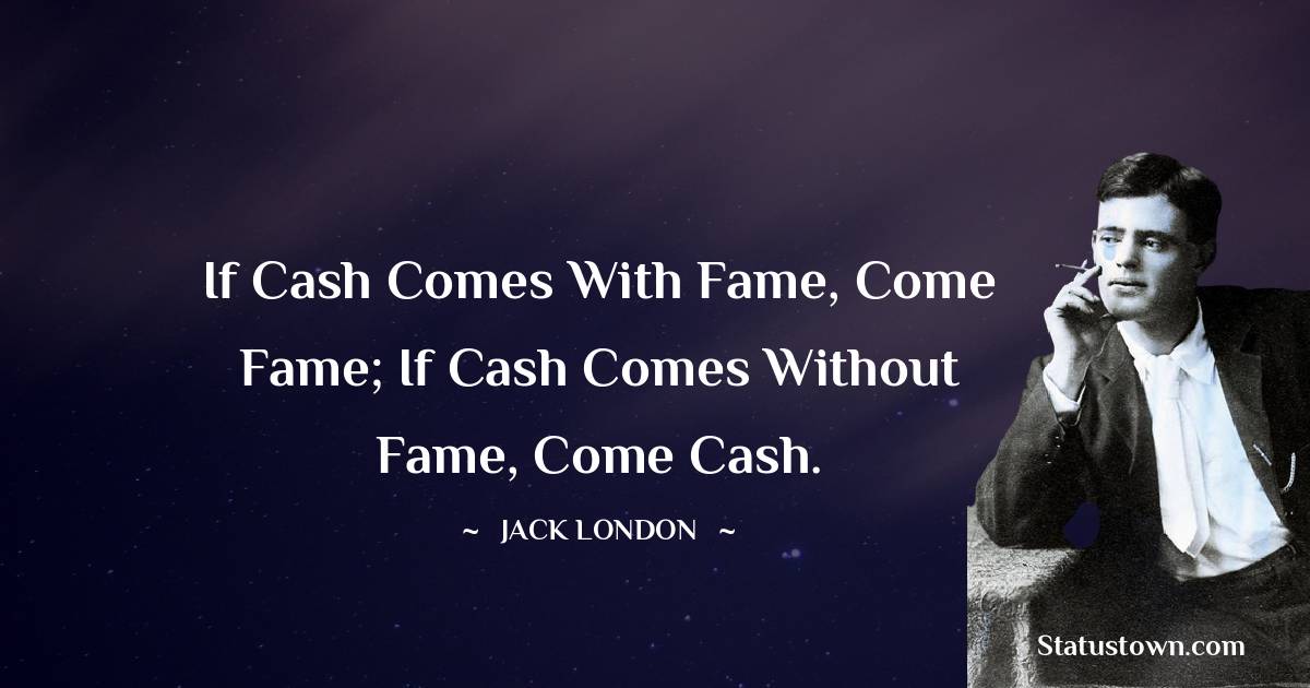 Jack London Quotes - If cash comes with fame, come fame; if cash comes without fame, come cash.