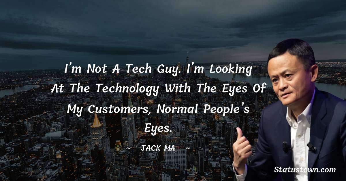I’m not a tech guy. I’m looking at the technology with the eyes of my customers, normal people’s eyes. - Jack Ma quotes