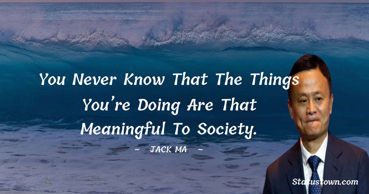 Jack Ma Quotes - You never know that the things you’re doing are that meaningful to society.