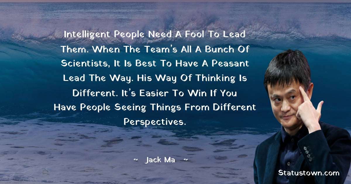 Intelligent people need a fool to lead them. When the team’s all a bunch of scientists, it is best to have a peasant lead the way. His way of thinking is different. It’s easier to win if you have people seeing things from different perspectives. - Jack Ma quotes