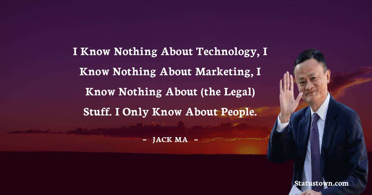 Jack Ma Quotes - I know nothing about technology, I know nothing about marketing, I know nothing about (the legal) stuff. I only know about people.