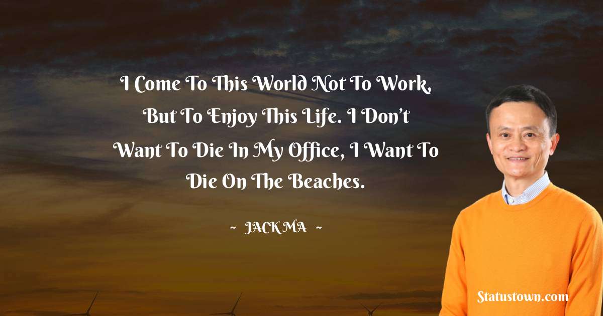 Jack Ma Quotes - I come to this world not to work, but to enjoy this life. I don’t want to die in my office, I want to die on the beaches.