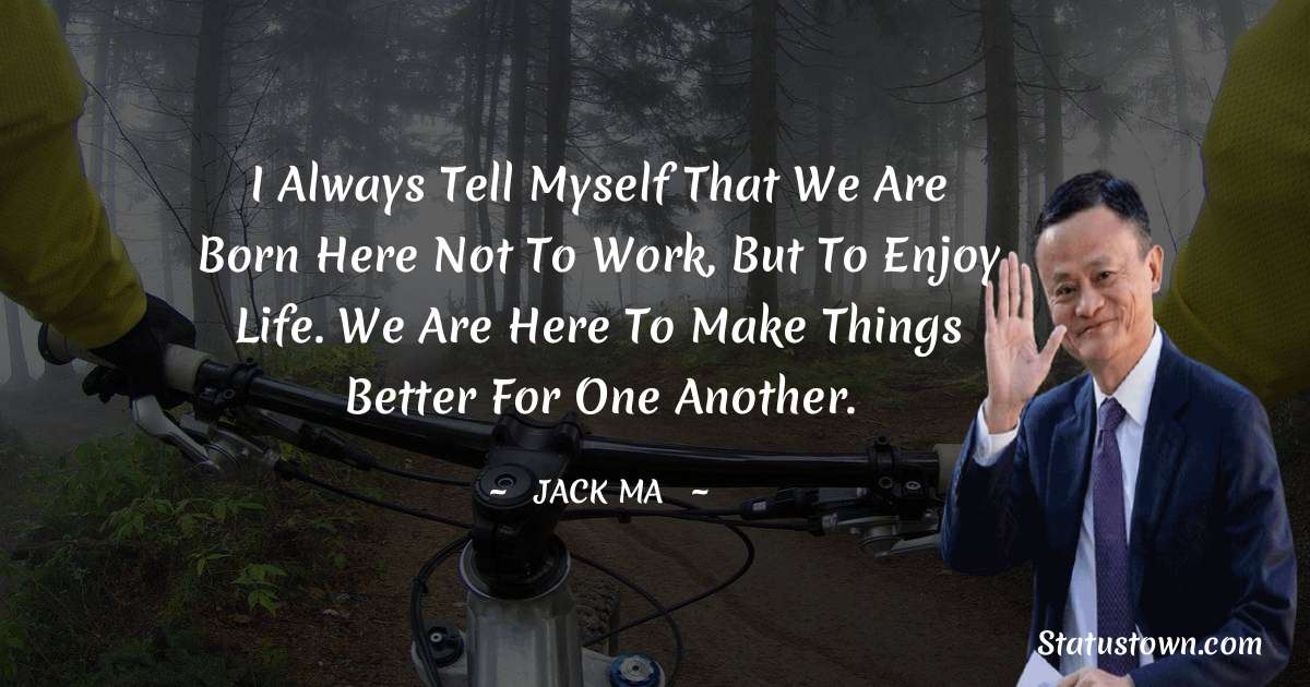 I always tell myself that we are born here not to work, but to enjoy life. We are here to make things better for one another. - Jack Ma quotes
