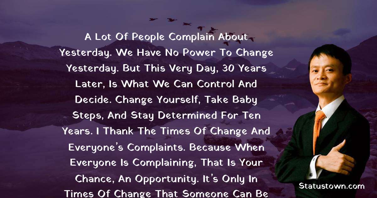 A lot of people complain about yesterday. We have no power to change yesterday. But this very day, 30 years later, is what we can control and decide. Change yourself, take baby steps, and stay determined for ten years. I thank the times of change and everyone’s complaints. Because when everyone is complaining, that is your chance, an opportunity. It’s only in times of change that someone can be clear of what he has and wants, and what he needs to give up. - Jack Ma quotes