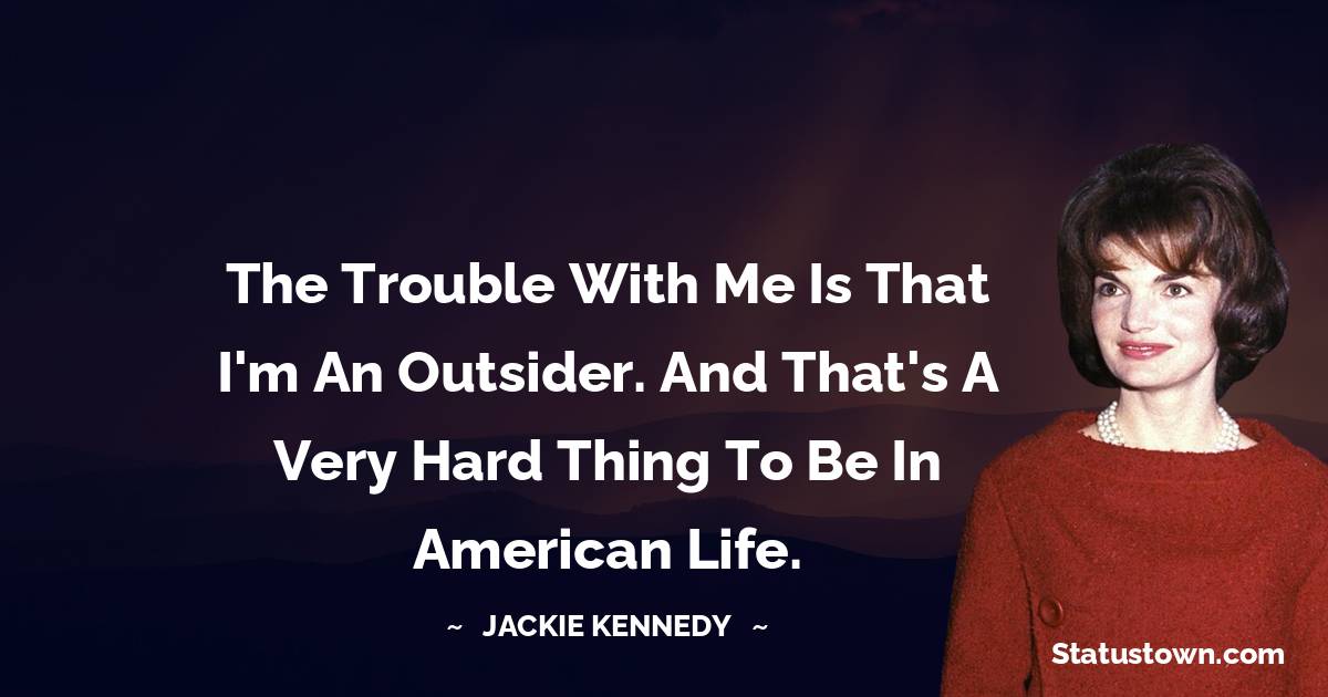 The trouble with me is that I'm an outsider. And that's a very hard thing to be in American life. - Jackie Kennedy quotes