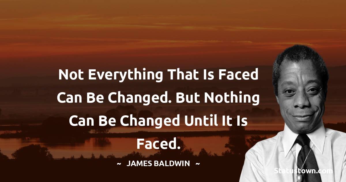 Not everything that is faced can be changed. But nothing can be changed until it is faced. -  James Baldwin quotes