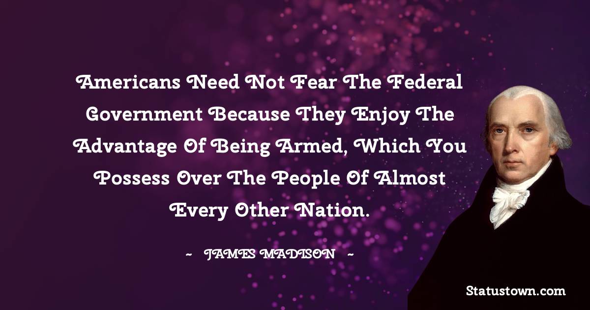 Americans need not fear the federal government because they enjoy the advantage of being armed, which you possess over the people of almost every other nation. - James Madison quotes