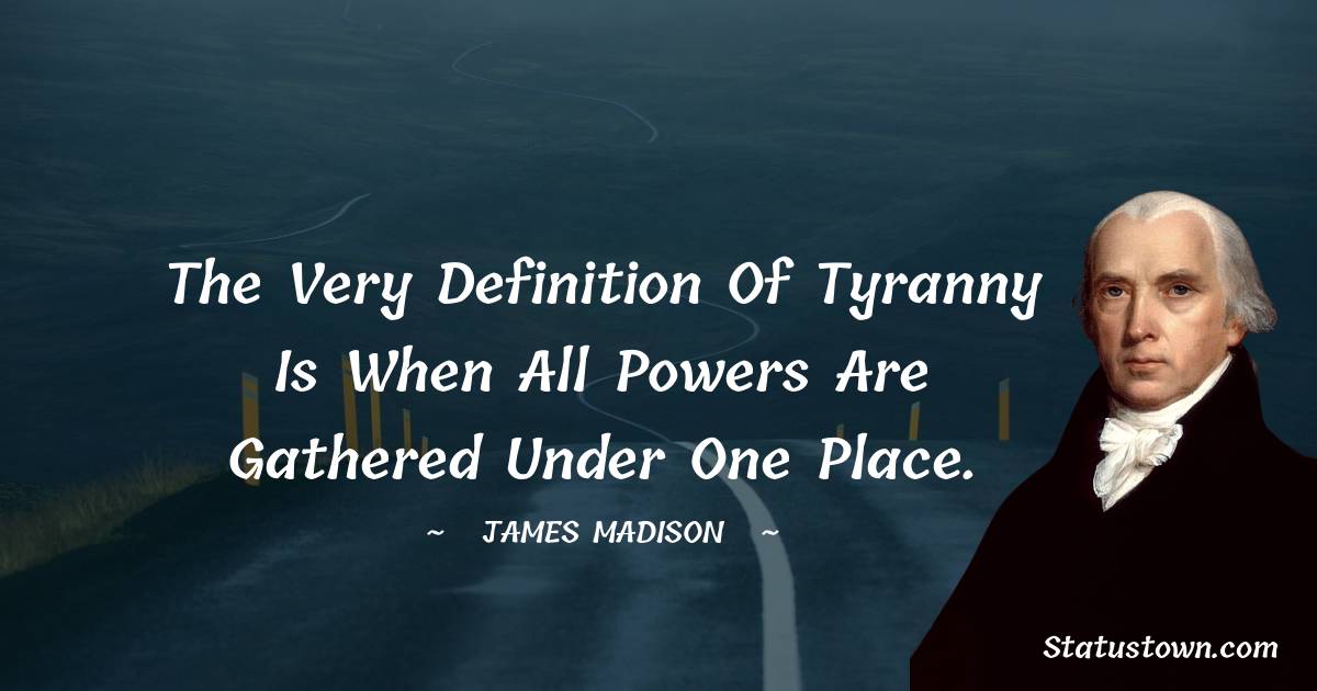 The very definition of tyranny is when all powers are gathered under one place. - James Madison quotes