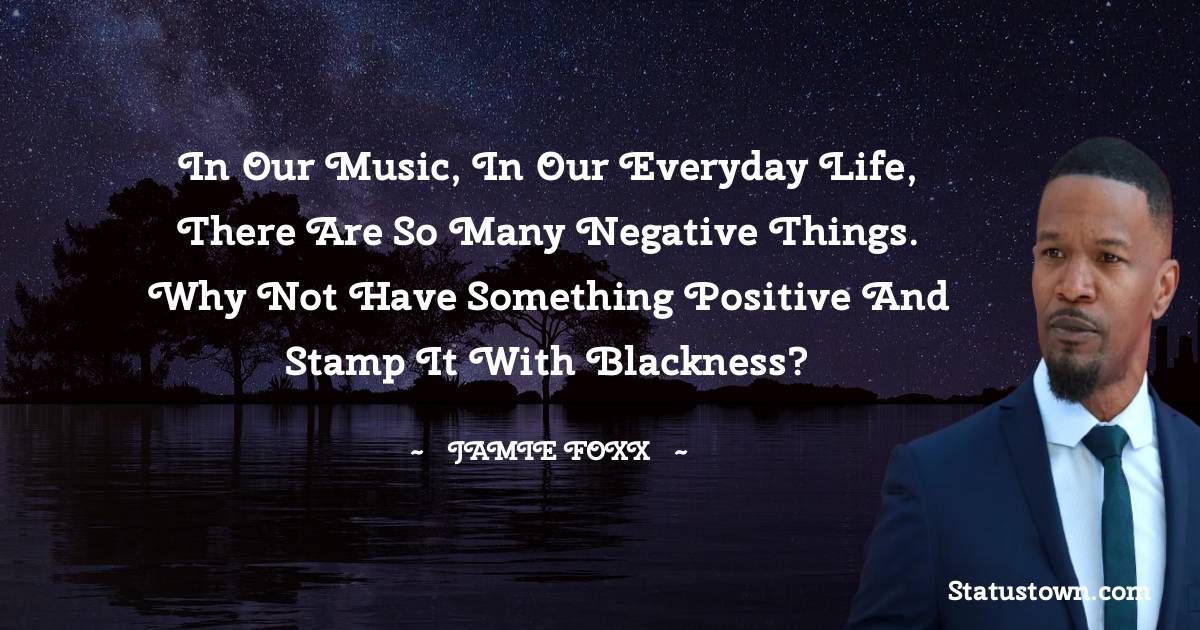 Jamie Foxx Quotes - In our music, in our everyday life, there are so many negative things. Why not have something positive and stamp it with blackness?