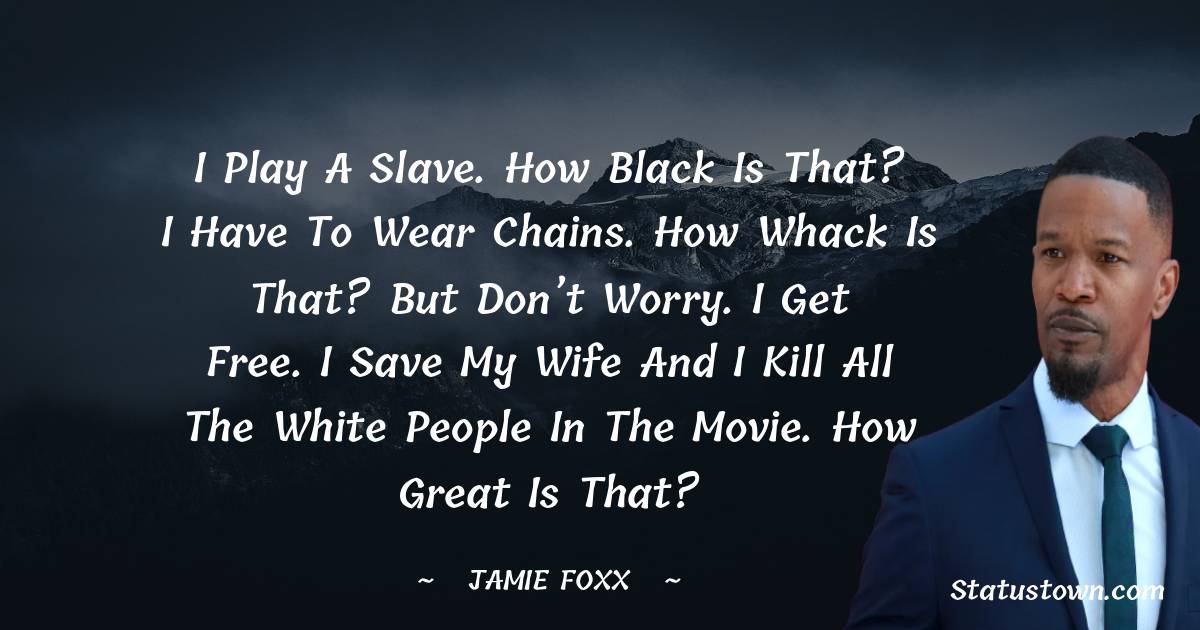 Jamie Foxx Quotes - I play a slave. How black is that? I have to wear chains. How whack is that? But don’t worry. I get free. I save my wife and I kill all the white people in the movie. How great is that?