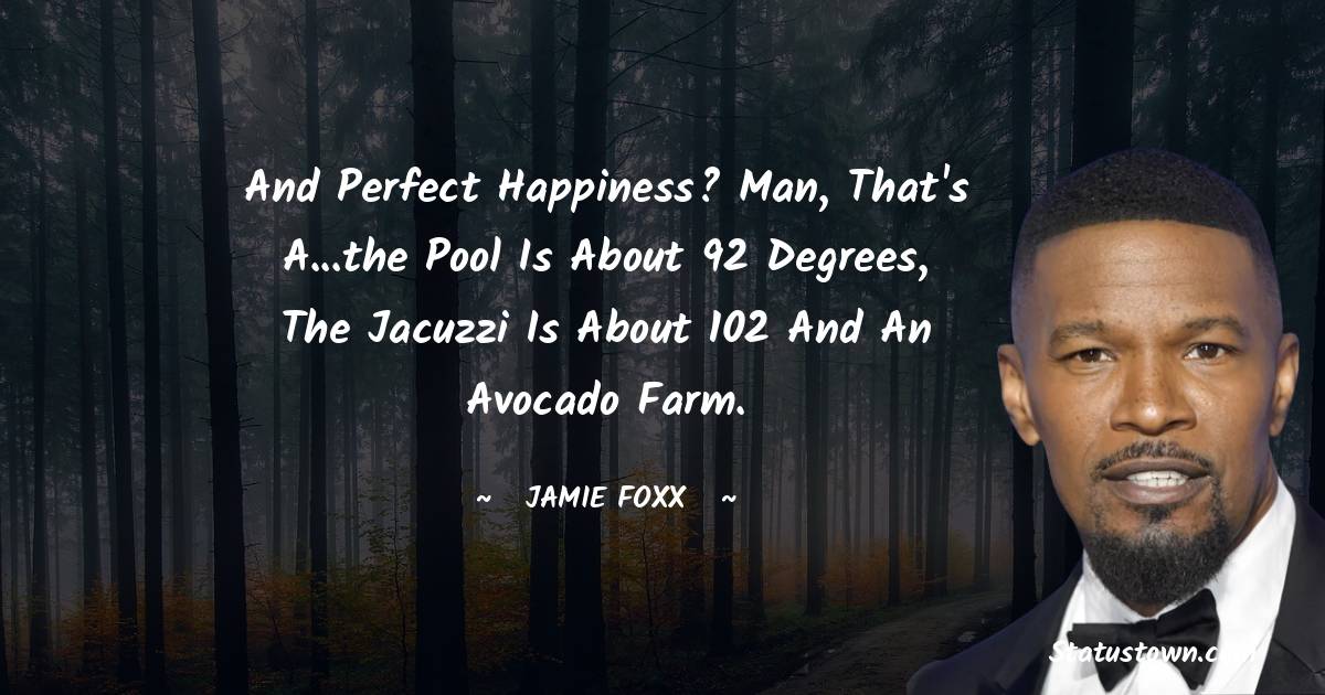 And perfect happiness? Man, that's a...the pool is about 92 degrees, the Jacuzzi is about 102 and an avocado farm. - Jamie Foxx quotes