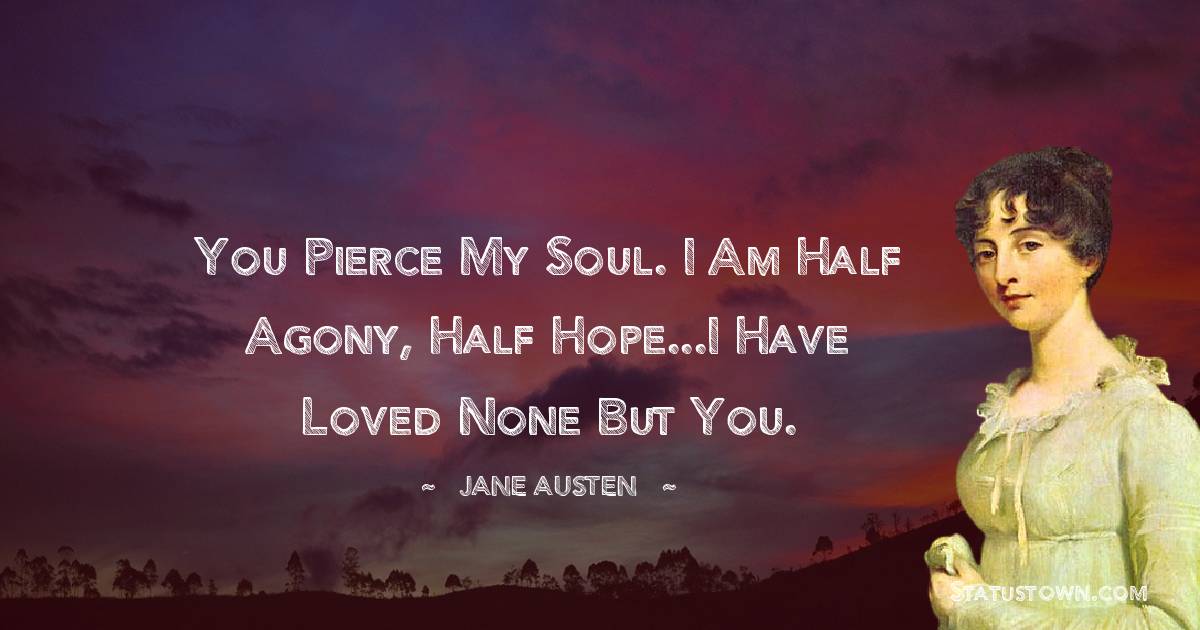 Jane Austen Quotes - You pierce my soul. I am half agony, half hope...I have loved none but you.