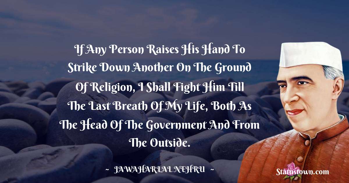 If any person raises his hand to strike down another on the ground of religion, I shall fight him till the last breath of my life, both as the head of the government and from the outside. - Jawaharlal Nehru quotes