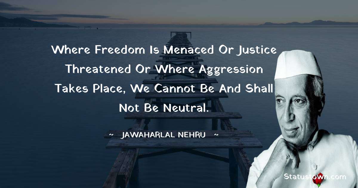 Where freedom is menaced or justice threatened or where aggression takes place, we cannot be and shall not be neutral. - Jawaharlal Nehru quotes