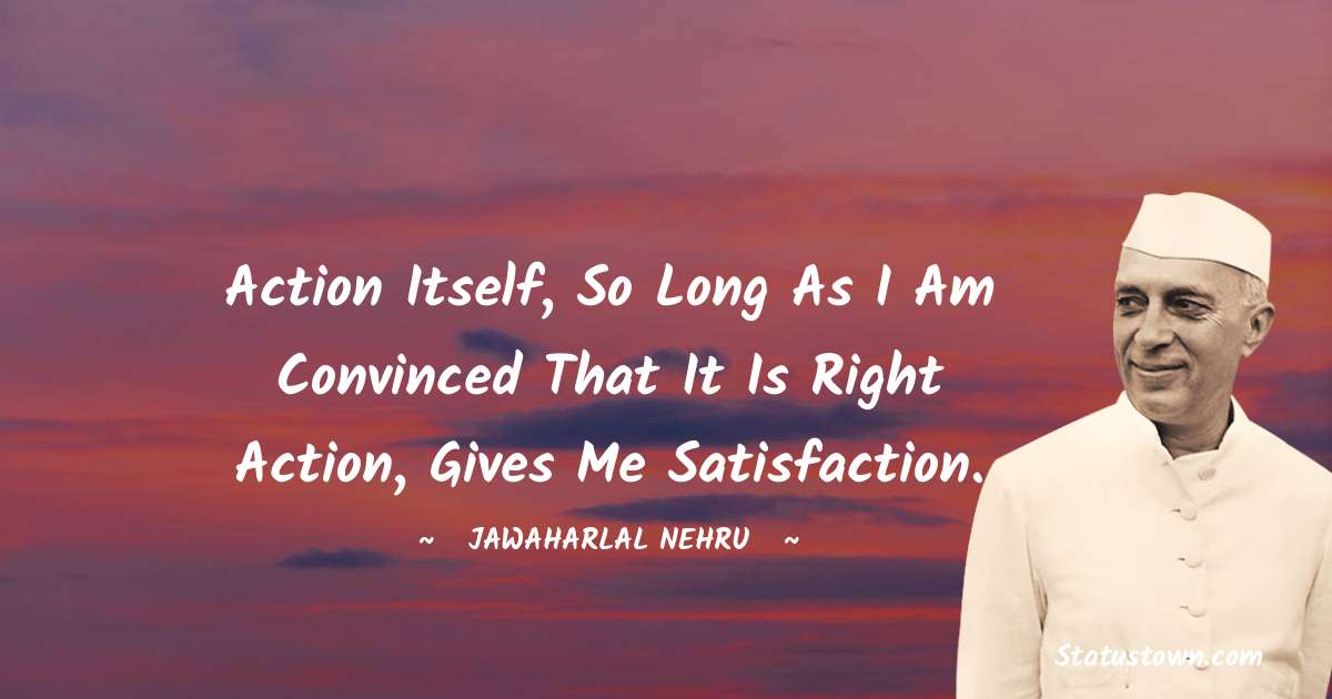 Action itself, so long as I am convinced that it is right action, gives me satisfaction. - Jawaharlal Nehru quotes