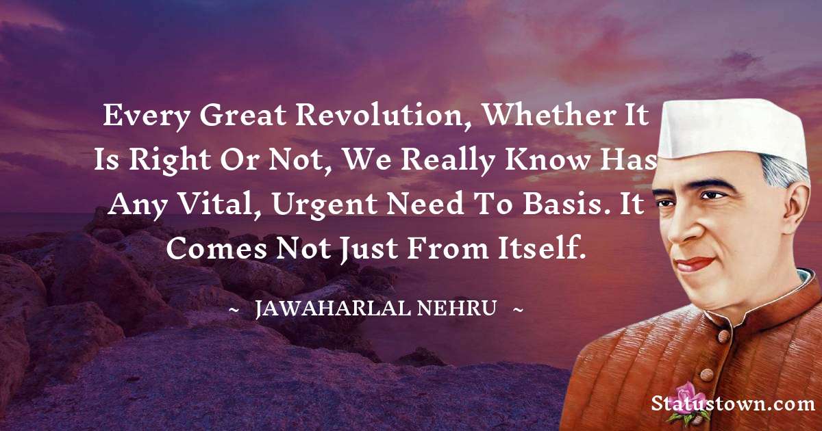 Every great revolution, whether it is right or not, we really know has any vital, urgent need to basis. It comes not just from itself. - Jawaharlal Nehru quotes
