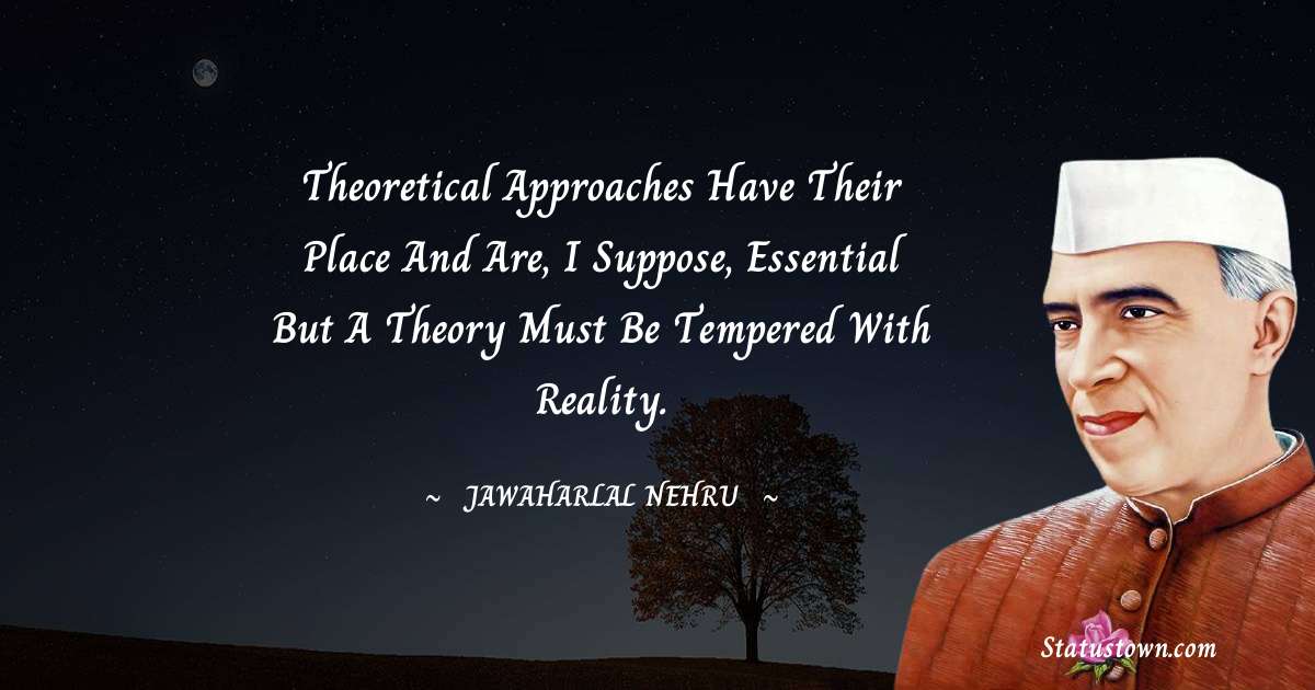 Theoretical approaches have their place and are, I suppose, essential but a theory must be tempered with reality. - Jawaharlal Nehru quotes