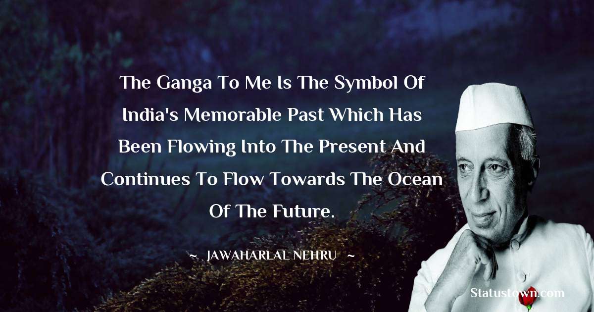 The Ganga to me is the symbol of India's memorable past which has been flowing into the present and continues to flow towards the ocean of the future. - Jawaharlal Nehru quotes