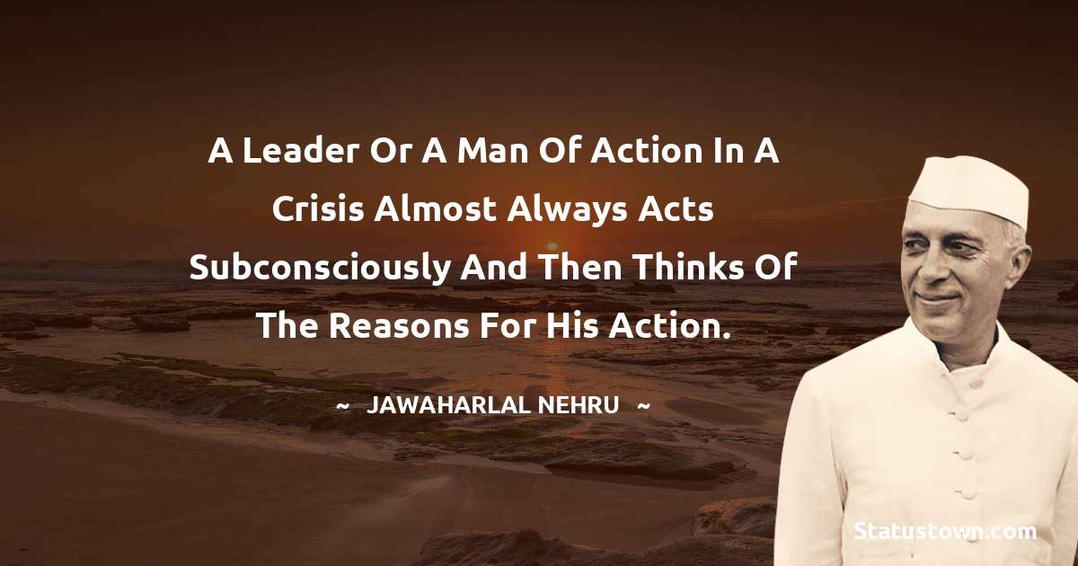 A leader or a man of action in a crisis almost always acts subconsciously and then thinks of the reasons for his action. - Jawaharlal Nehru quotes