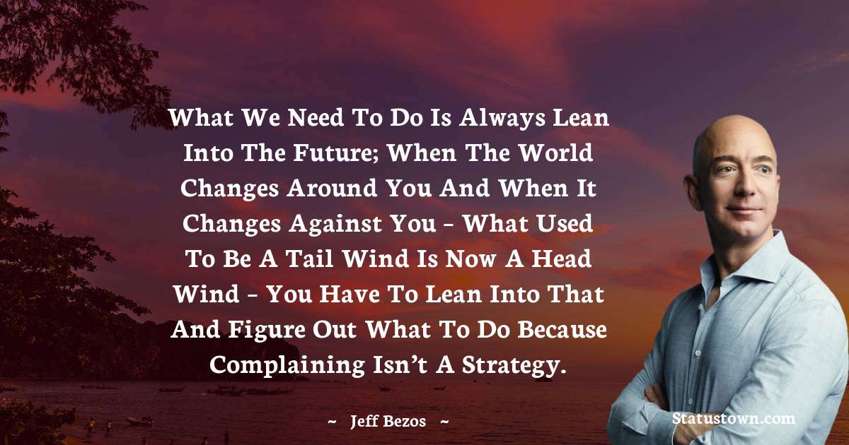 Jeff Bezos Quotes - What we need to do is always lean into the future; when the world changes around you and when it changes against you – what used to be a tail wind is now a head wind – you have to lean into that and figure out what to do because complaining isn’t a strategy.
