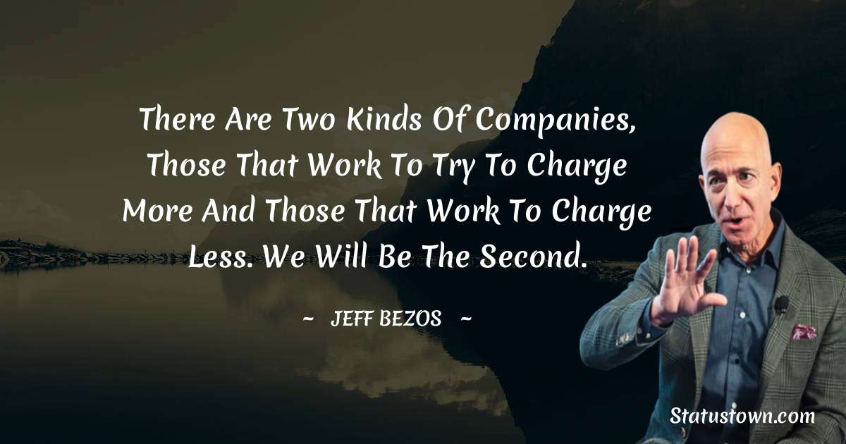 There are two kinds of companies, those that work to try to charge more and those that work to charge less. We will be the second. - Jeff Bezos quotes
