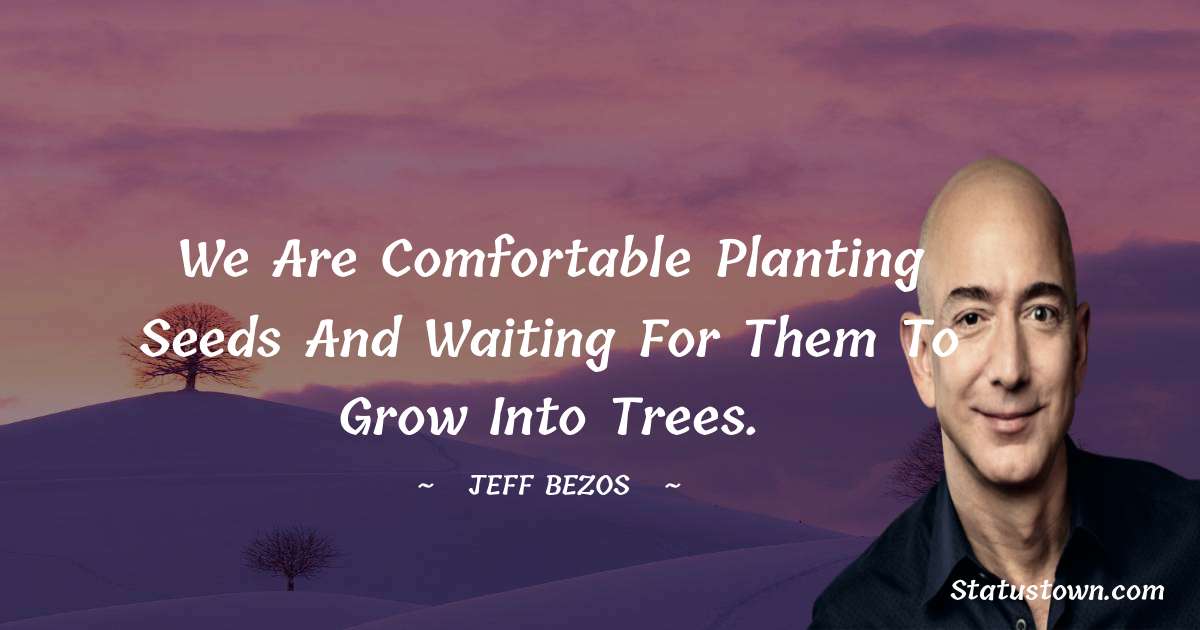 We are comfortable planting seeds and waiting for them to grow into trees.