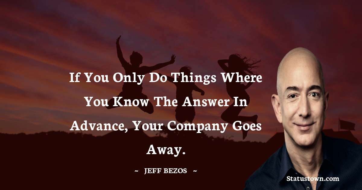 Jeff Bezos Quotes - If you only do things where you know the answer in advance, your company goes away.