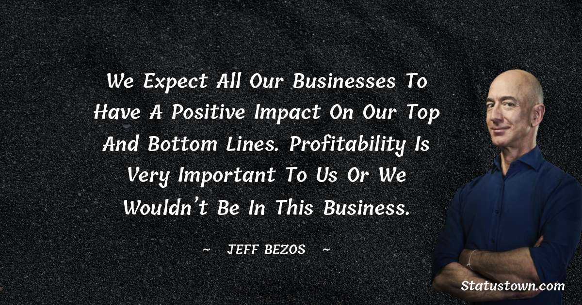 We expect all our businesses to have a positive impact on our top and bottom lines. Profitability is very important to us or we wouldn’t be in this business. - Jeff Bezos quotes