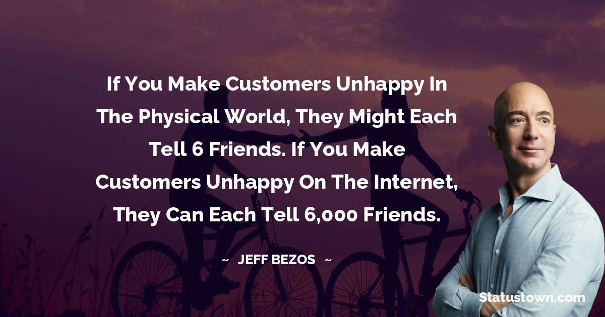 If you make customers unhappy in the physical world, they might each tell 6 friends. If you make customers unhappy on the internet, they can each tell 6,000 friends. - Jeff Bezos quotes
