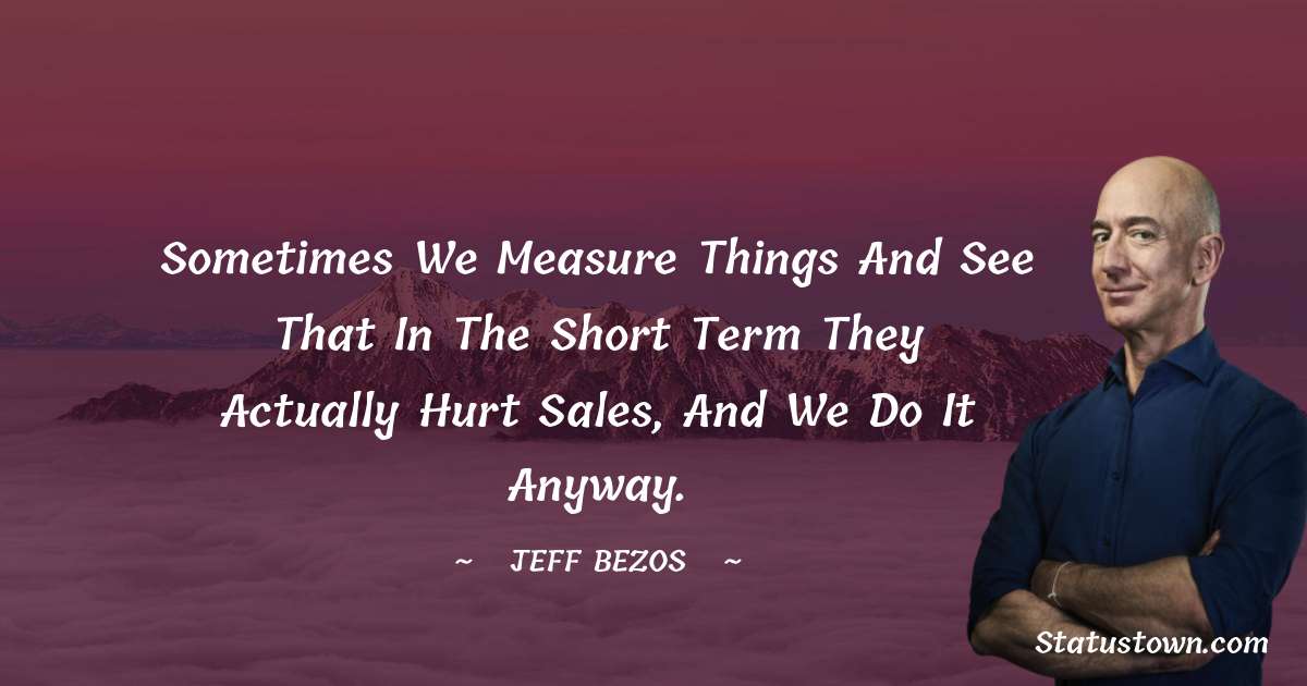 Sometimes we measure things and see that in the short term they actually hurt sales, and we do it anyway. - Jeff Bezos quotes