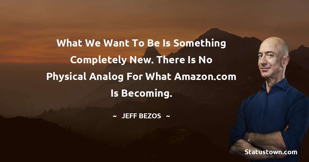 Jeff Bezos Quotes - What we want to be is something completely new. There is no physical analog for what Amazon.com is becoming.