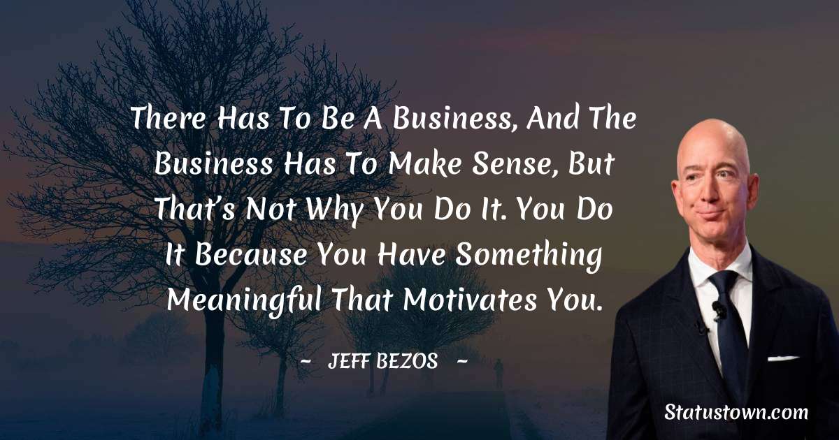 Jeff Bezos Quotes - There has to be a business, and the business has to make sense, but that’s not why you do it. You do it because you have something meaningful that motivates you.