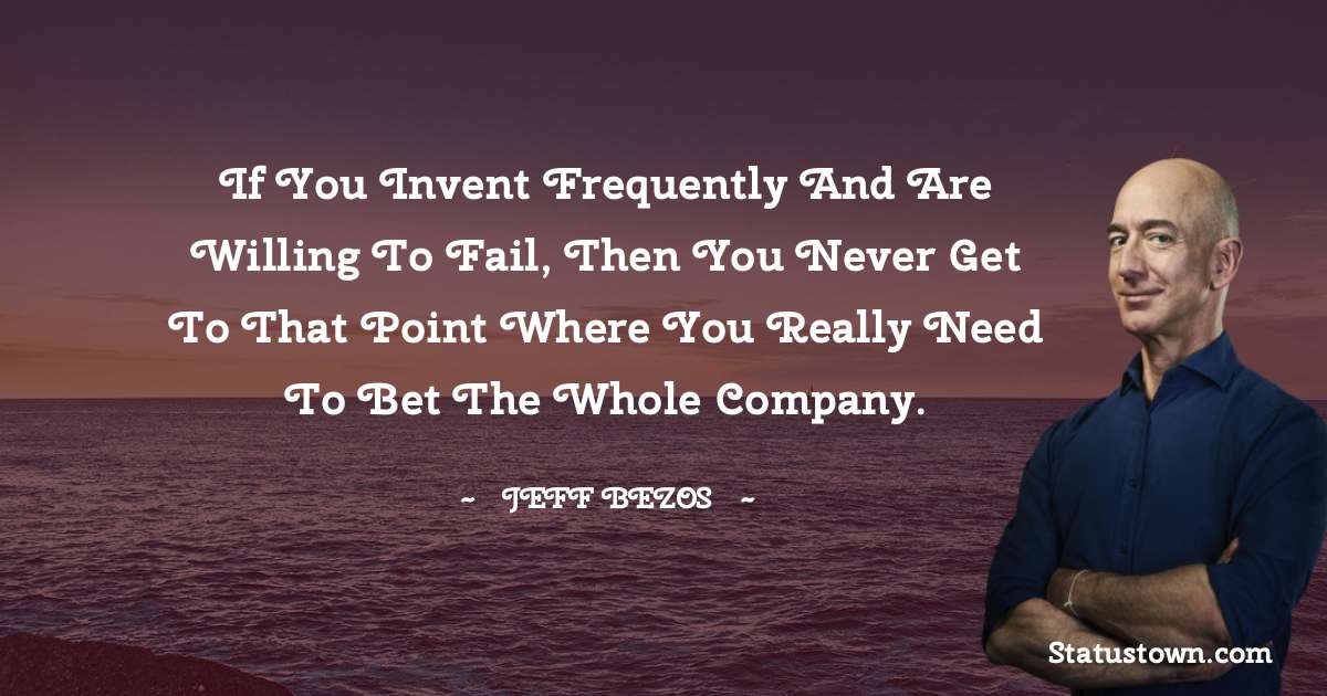 If you invent frequently and are willing to fail, then you never get to that point where you really need to bet the whole company. - Jeff Bezos quotes