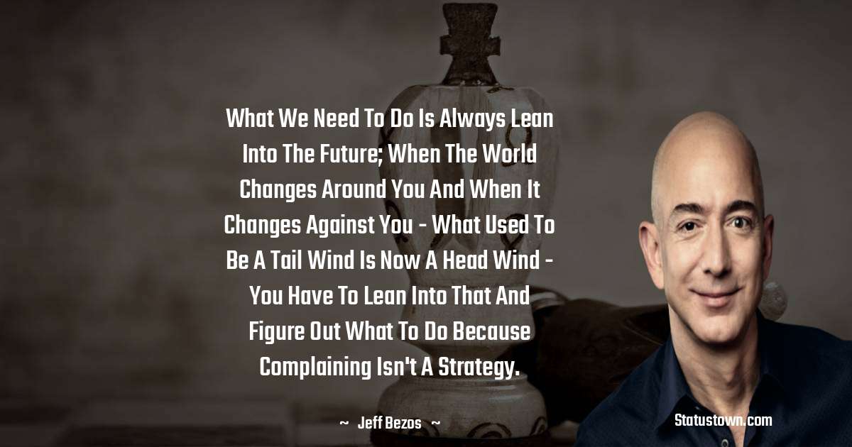 What we need to do is always lean into the future; when the world changes around you and when it changes against you - what used to be a tail wind is now a head wind - you have to lean into that and figure out what to do because complaining isn't a strategy. - Jeff Bezos quotes