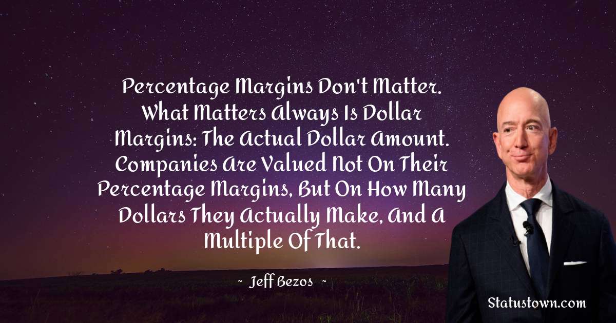 Percentage margins don't matter. What matters always is dollar margins: the actual dollar amount. Companies are valued not on their percentage margins, but on how many dollars they actually make, and a multiple of that. - Jeff Bezos quotes