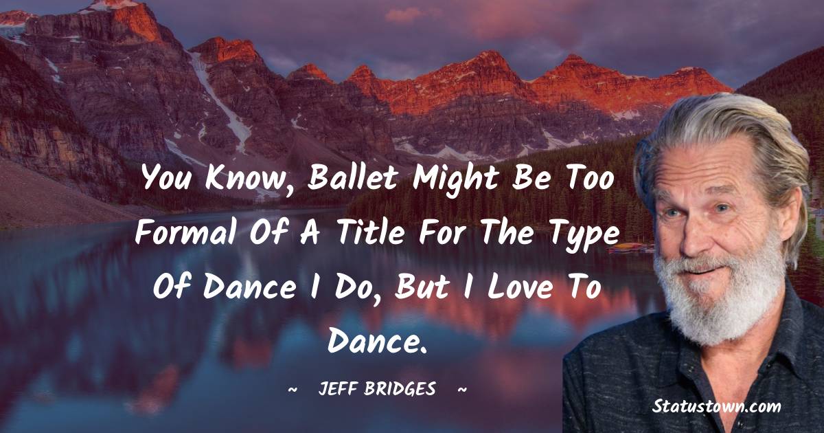 You know, ballet might be too formal of a title for the type of dance I do, but I love to dance. - Jeff Bridges quotes
