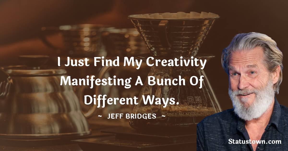 Jeff Bridges Quotes - I just find my creativity manifesting a bunch of different ways.