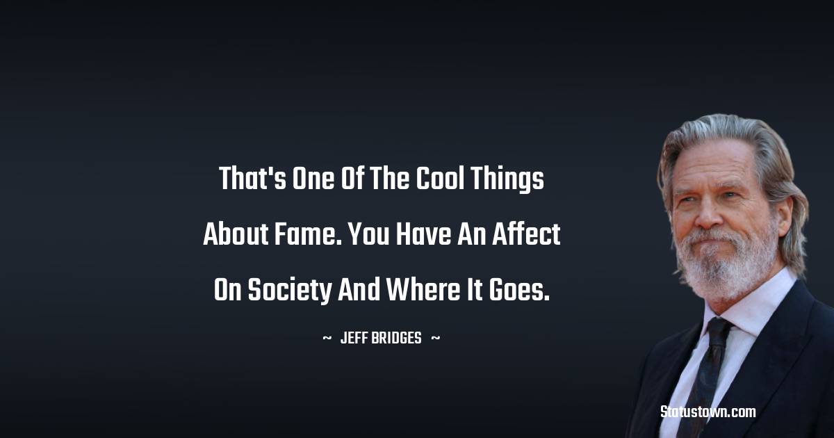 That's one of the cool things about fame. You have an affect on society and where it goes. - Jeff Bridges quotes