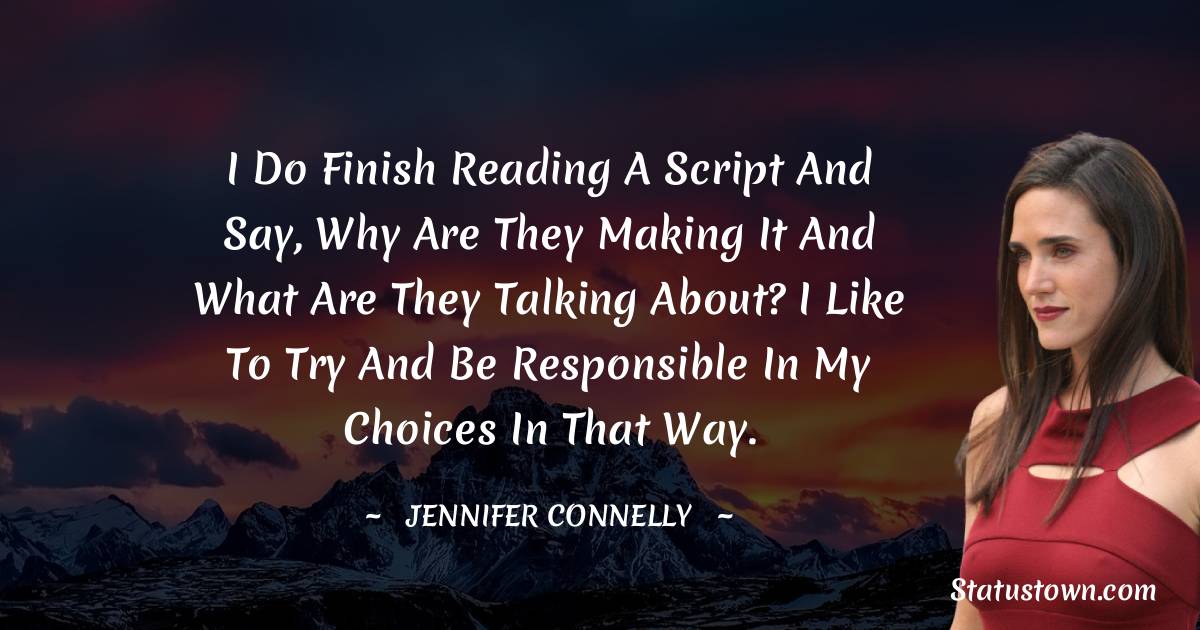 Jennifer Connelly Quotes - I do finish reading a script and say, Why are they making it and what are they talking about? I like to try and be responsible in my choices in that way.