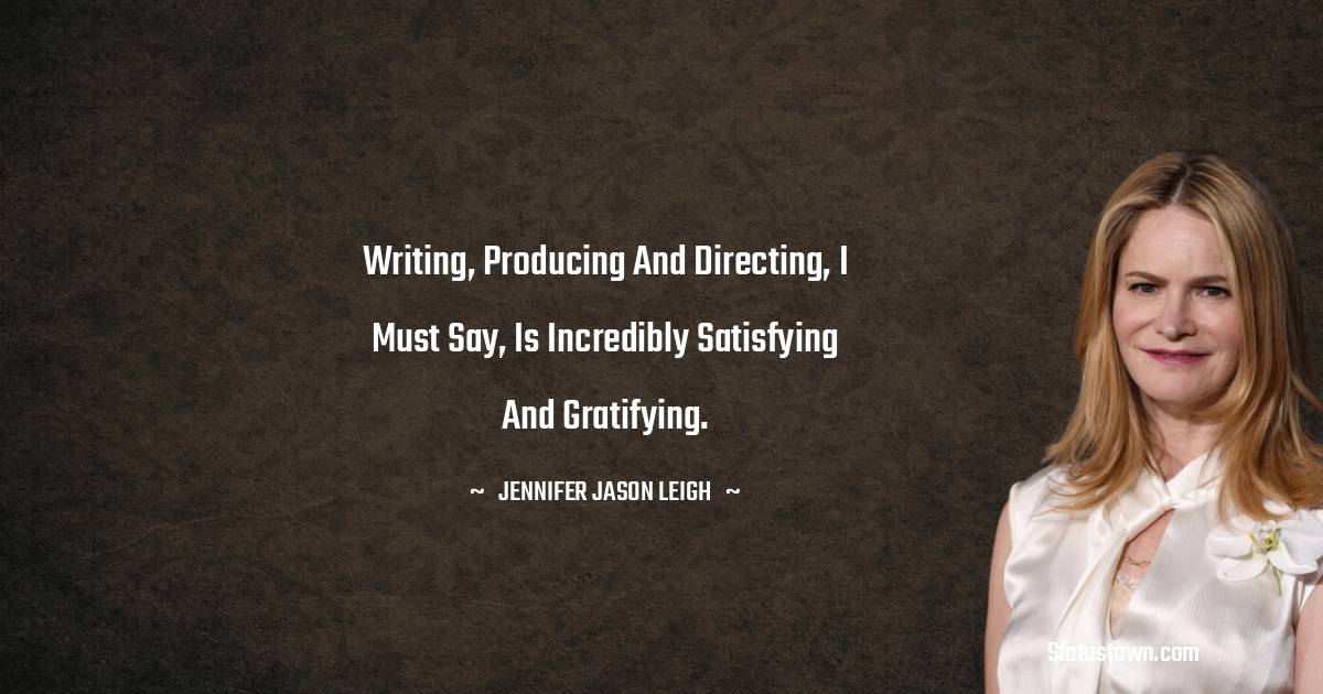 Jennifer Jason Leigh Quotes - Writing, producing and directing, I must say, is incredibly satisfying and gratifying.