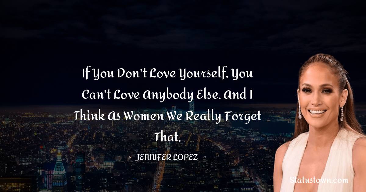Jennifer Lopez Quotes - If you don't love yourself, you can't love anybody else. And I think as women we really forget that.