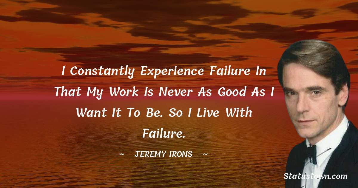 I constantly experience failure in that my work is never as good as I want it to be. So I live with failure. - Jeremy Irons quotes