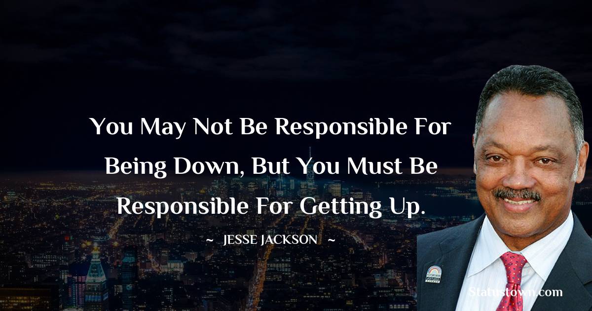You may not be responsible for being down, but you must be responsible for getting up. - Jesse Jackson quotes